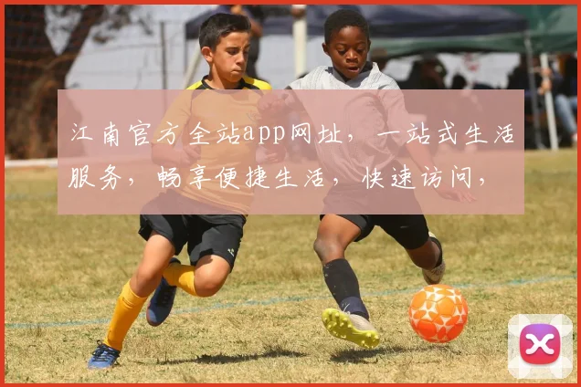 江南官方全站app网址，一站式生活服务，畅享便捷生活，快速访问，立即体验