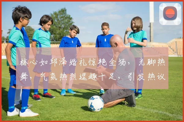 林心如邱泽婚礼惊艳全场，光脚热舞，气氛热烈逗趣十足，引发热议三连发
