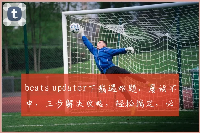 beats updater下载遇难题，屡试不中，三步解决攻略，轻松搞定，必看