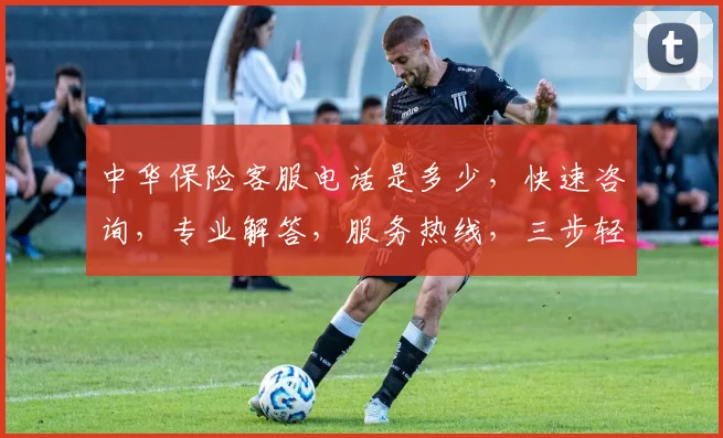 中华保险客服电话是多少，快速咨询，专业解答，服务热线，三步轻松解决疑问，一触即达