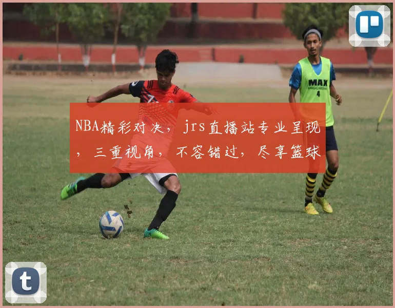 NBA精彩对决，jrs直播站专业呈现，三重视角，不容错过，尽享篮球盛宴