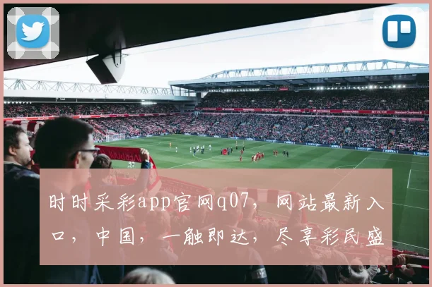 时时采彩app官网q07，网站最新入口，中国，一触即达，尽享彩民盛宴，三重惊喜不容错过