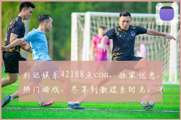 利记娱乐42188点com，独家优惠，热门游戏，尽享刺激逗乐时光，不容错过